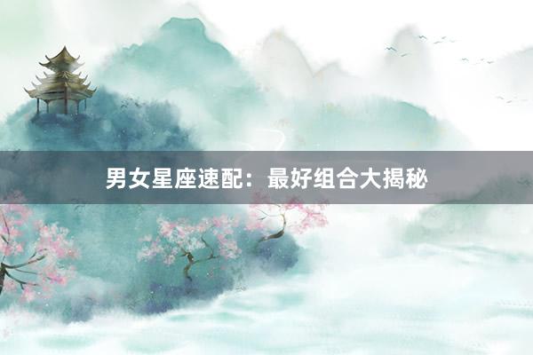 男女星座速配：最好组合大揭秘