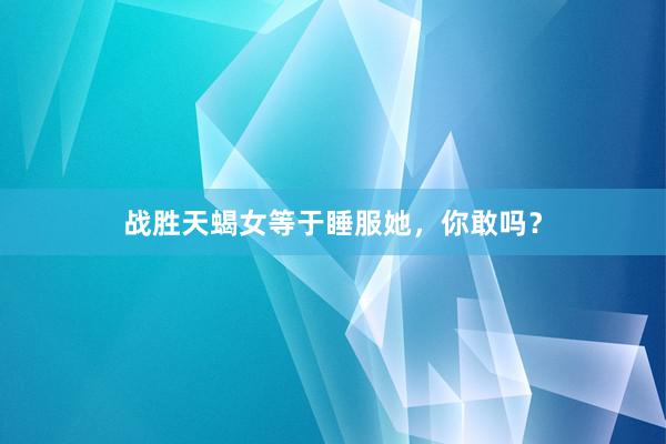 战胜天蝎女等于睡服她，你敢吗？