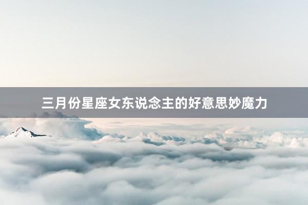 三月份星座女东说念主的好意思妙魔力