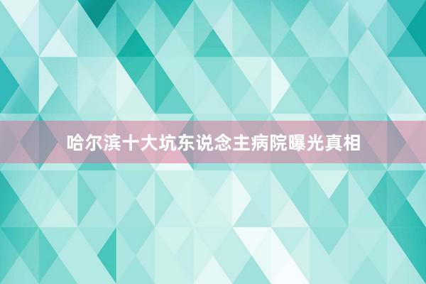 哈尔滨十大坑东说念主病院曝光真相
