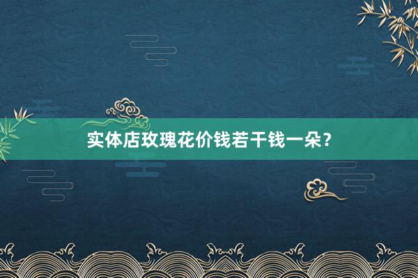 实体店玫瑰花价钱若干钱一朵？