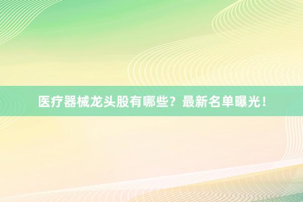 医疗器械龙头股有哪些？最新名单曝光！