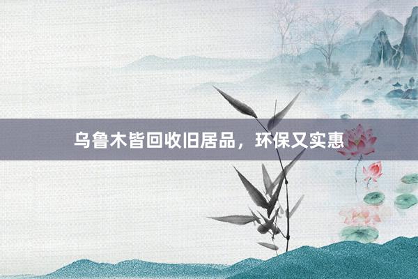 乌鲁木皆回收旧居品，环保又实惠